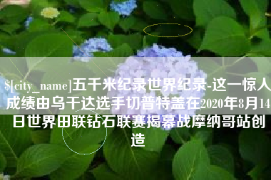 陵水五千米纪录世界纪录-这一惊人成绩由乌干达选手切普特盖在2020年8月14日世界田联钻石联赛揭幕战摩纳哥站创造