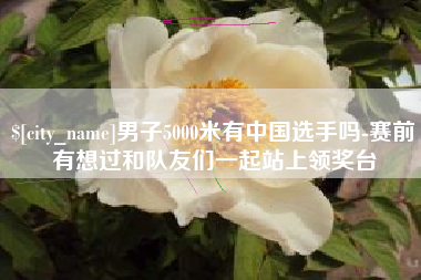 陵水男子5000米有中国选手吗-赛前有想过和队友们一起站上领奖台