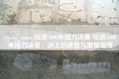 陵水短道5000米接力决赛-短道5000米接力决赛：冰上的速度与激情碰撞