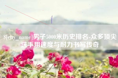 陵水男子5000米历史排名-众多顶尖选手用速度与耐力书写传奇